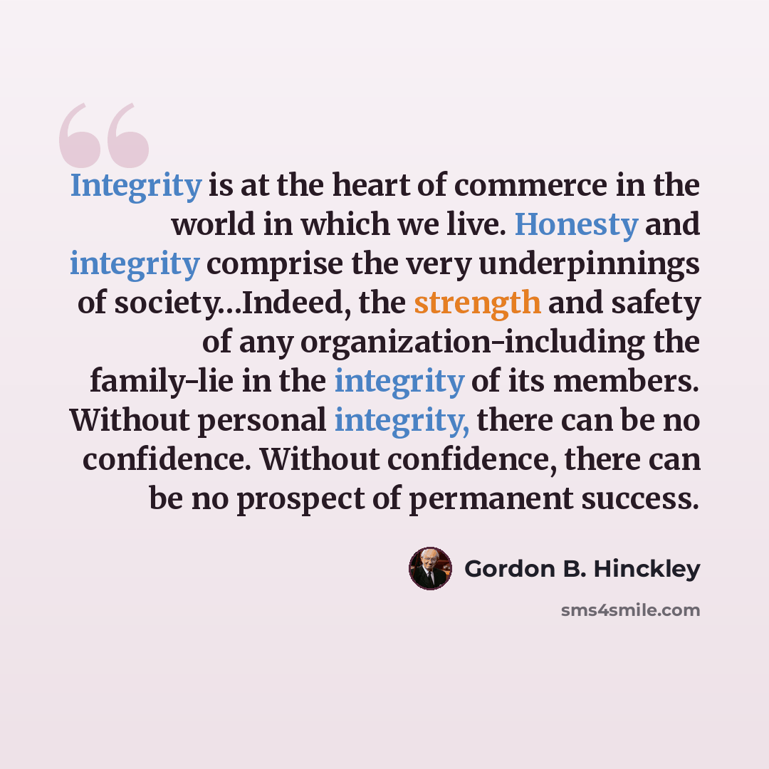 “Integrity is at the heart of commerce in the world in which we live. Honesty and integrity comprise the very underpinnings of society…Indeed, the strength and safety of any organization-including the family-lie in the integrity of its members. Without personal integrity, there can be no…” quote by Gordon B. Hinckley