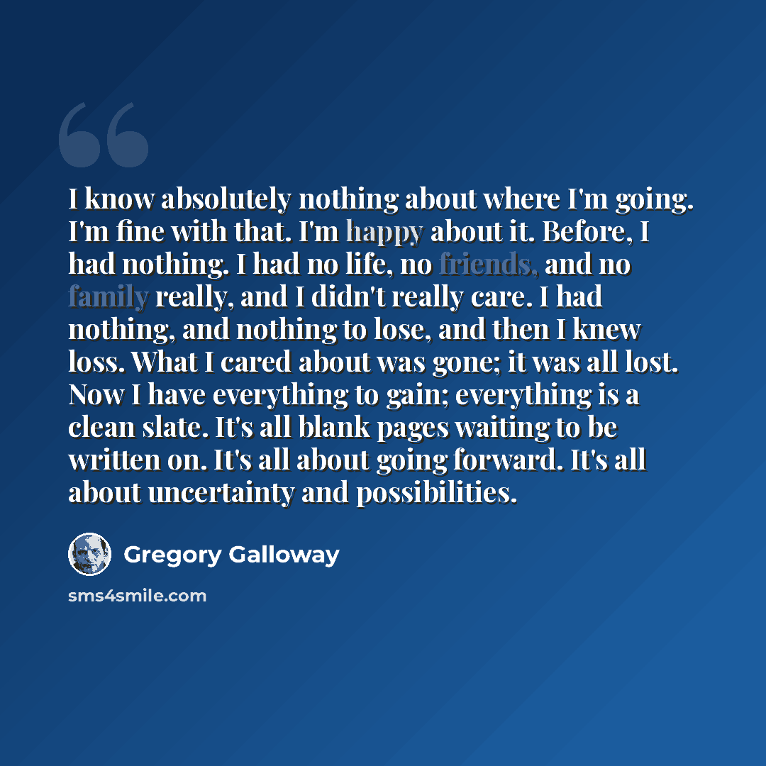 “I know absolutely nothing about where I'm going. I'm fine with that. I'm happy about it. Before, I had nothing. I had no life, no friends, and no family really, and I didn't really care. I had nothing, and nothing to lose, and then I knew loss. What I cared about was gone; it was all lost. Now I…” quote by Gregory Galloway