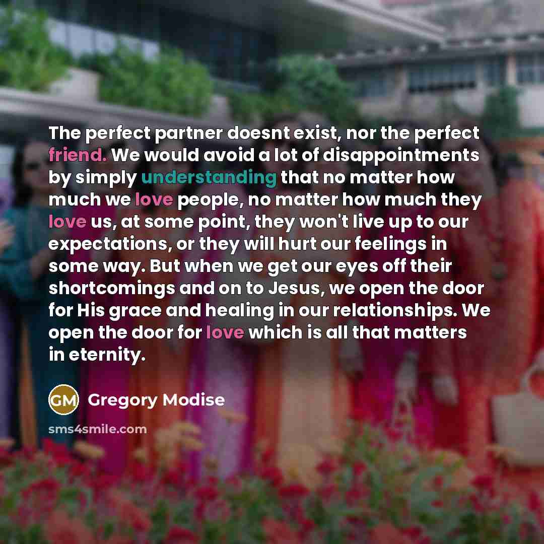 “The perfect partner doesnt exist, nor the perfect friend. We would avoid a lot of disappointments by simply understanding that no matter how much we love people, no matter how much they love us, at some point, they won't live up to our expectations, or they will hurt our feelings in some way. But…” quote by Gregory Modise