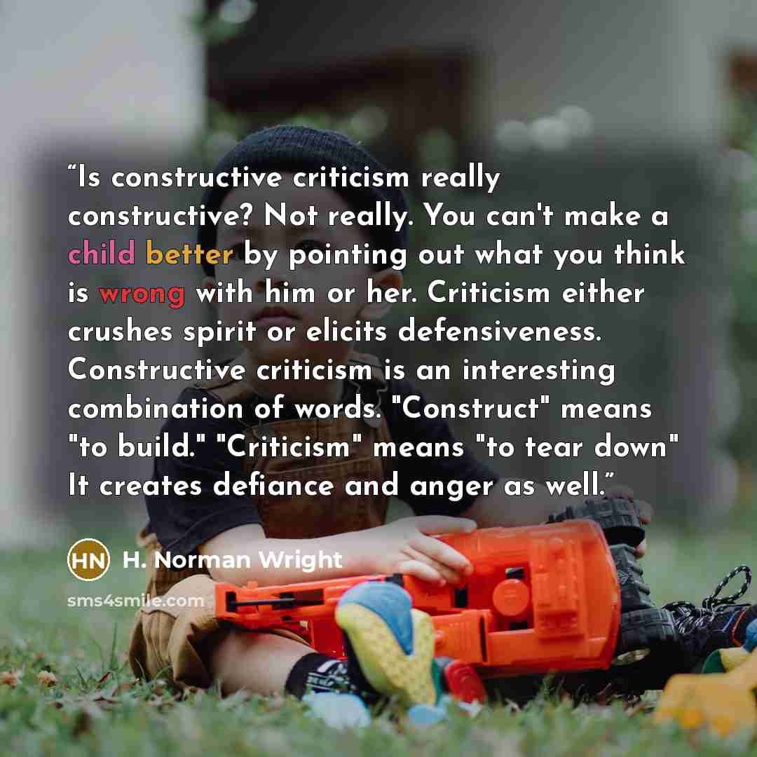 “Is constructive criticism really constructive? Not really. You can't make a child better by pointing out what you think is wrong with him or her. Criticism either crushes spirit or elicits defensiveness. Constructive criticism is an interesting combination of words. "Construct" means "to build."…” quote by H. Norman Wright