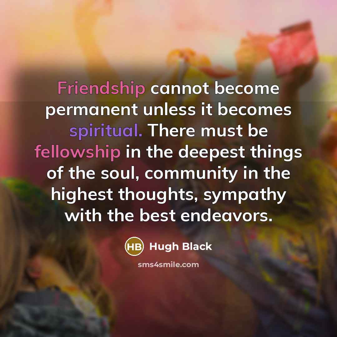 “Friendship cannot become permanent unless it becomes spiritual. There must be fellowship in the deepest things of the soul, community in the highest thoughts, sympathy with the best endeavors.” quote by Hugh Black