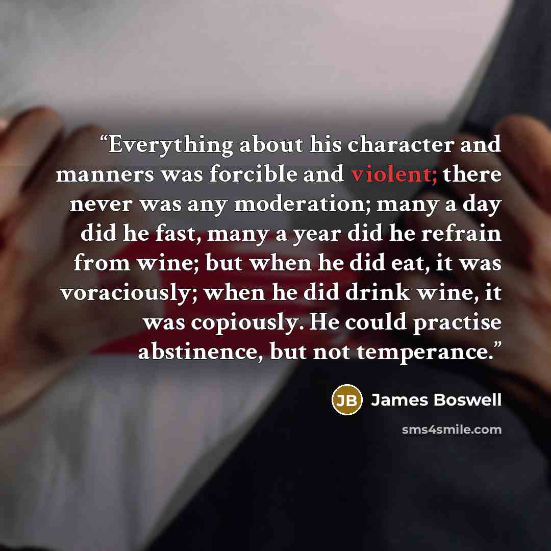“Everything about his character and manners was forcible and violent; there never was any moderation; many a day did he fast, many a year did he refrain from wine; but when he did eat, it was voraciously; when he did drink wine, it was copiously. He could practise abstinence, but not temperance.” quote by James Boswell