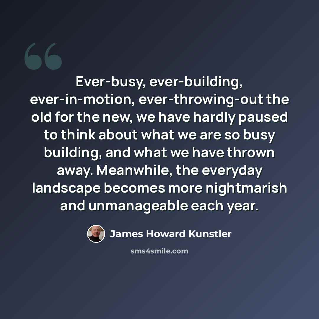 “Ever-busy, ever-building, ever-in-motion, ever-throwing-out the old for the new, we have hardly paused to think about what we are so busy building, and what we have thrown away. Meanwhile, the everyday landscape becomes more nightmarish and unmanageable each year.” quote by James Howard Kunstler