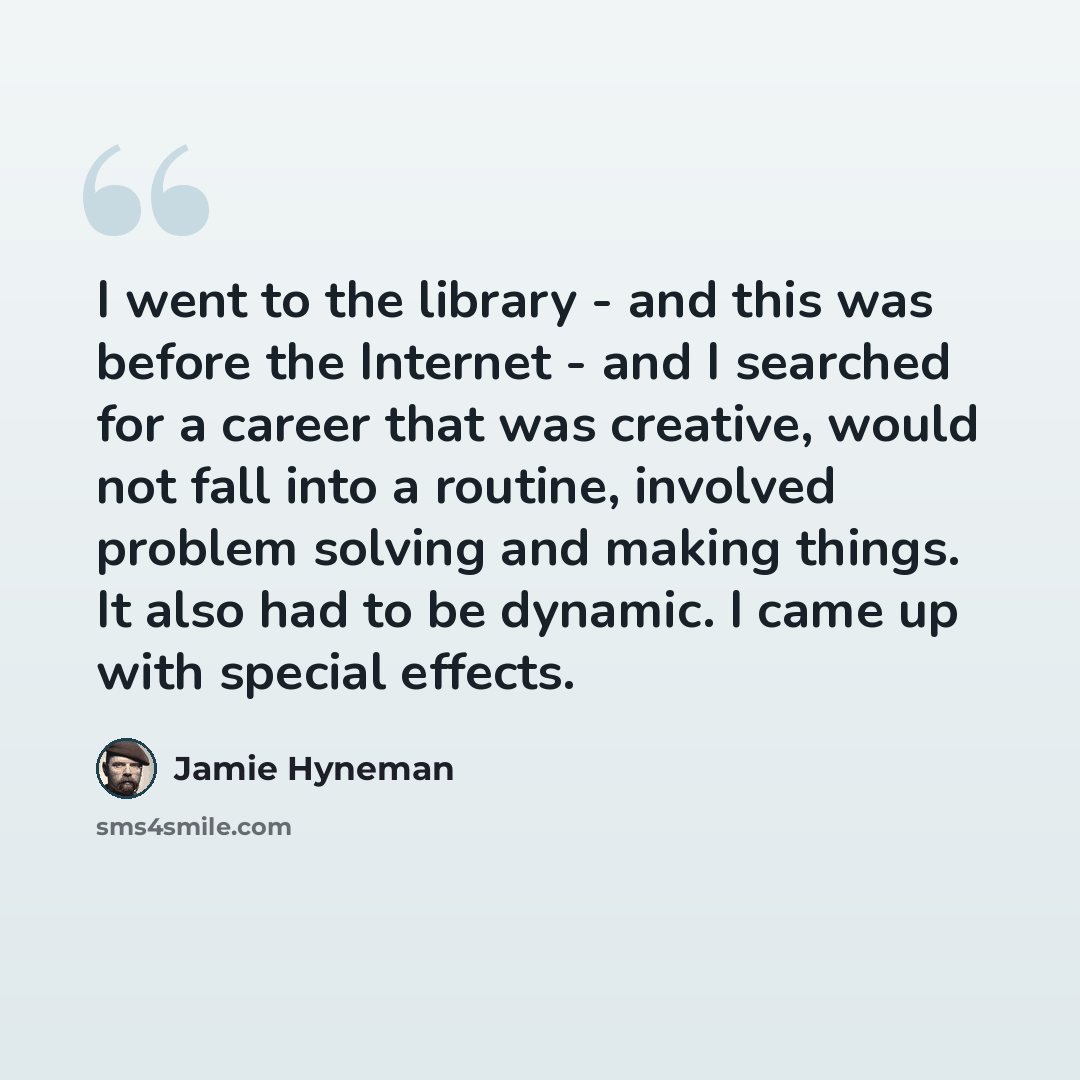 “I went to the library - and this was before the Internet - and I searched for a career that was creative, would not fall into a routine, involved problem solving and making things. It also had to be dynamic. I came up with special effects.” quote by Jamie Hyneman