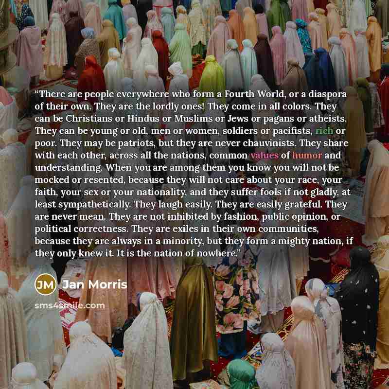 “There are people everywhere who form a Fourth World, or a diaspora of their own. They are the lordly ones! They come in all colors. They can be Christians or Hindus or Muslims or Jews or pagans or atheists. They can be young or old, men or women, soldiers or pacifists, rich or poor. They may be…” quote by Jan Morris