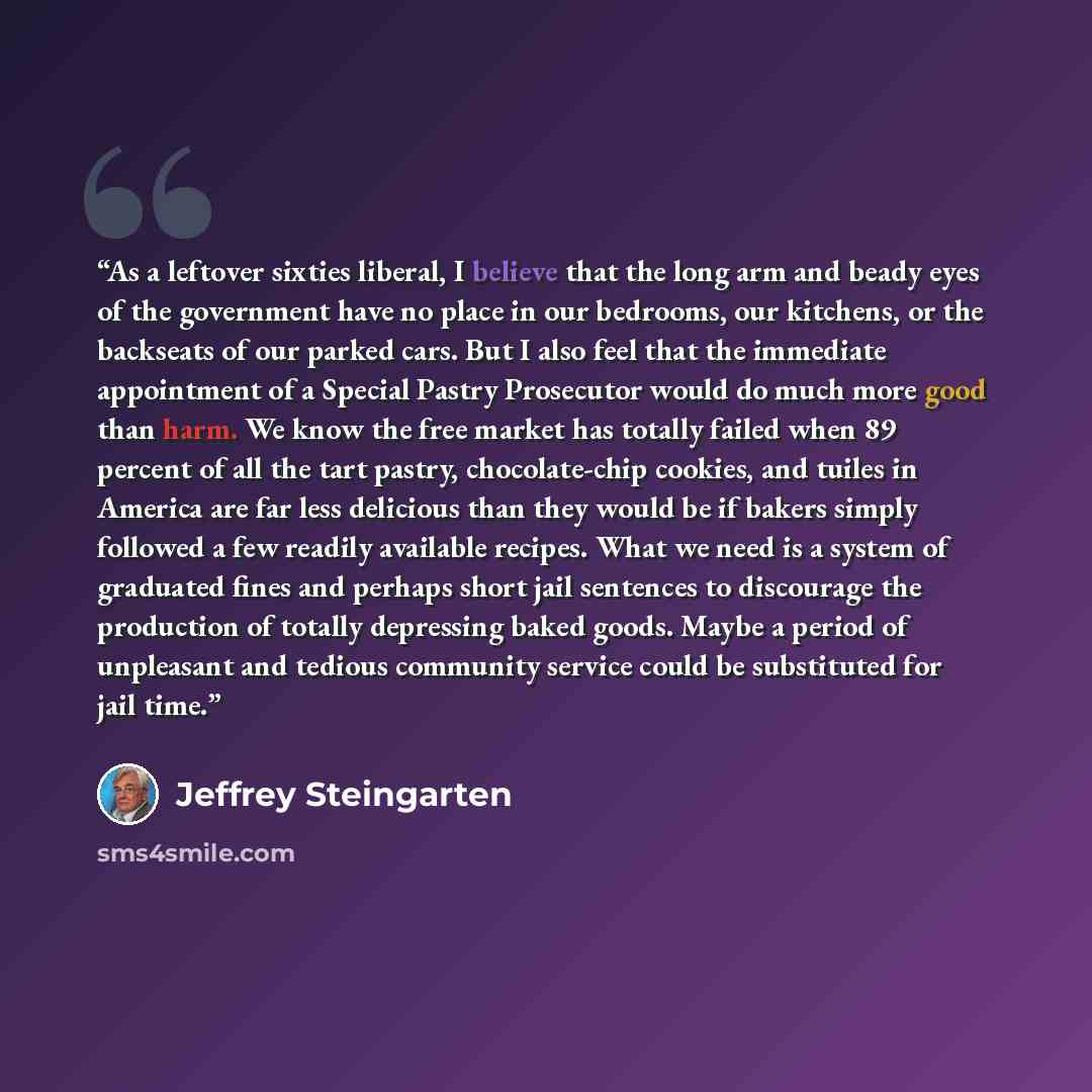 “As a leftover sixties liberal, I believe that the long arm and beady eyes of the government have no place in our bedrooms, our kitchens, or the backseats of our parked cars. But I also feel that the immediate appointment of a Special Pastry Prosecutor would do much more good than harm. We know the…” quote by Jeffrey Steingarten