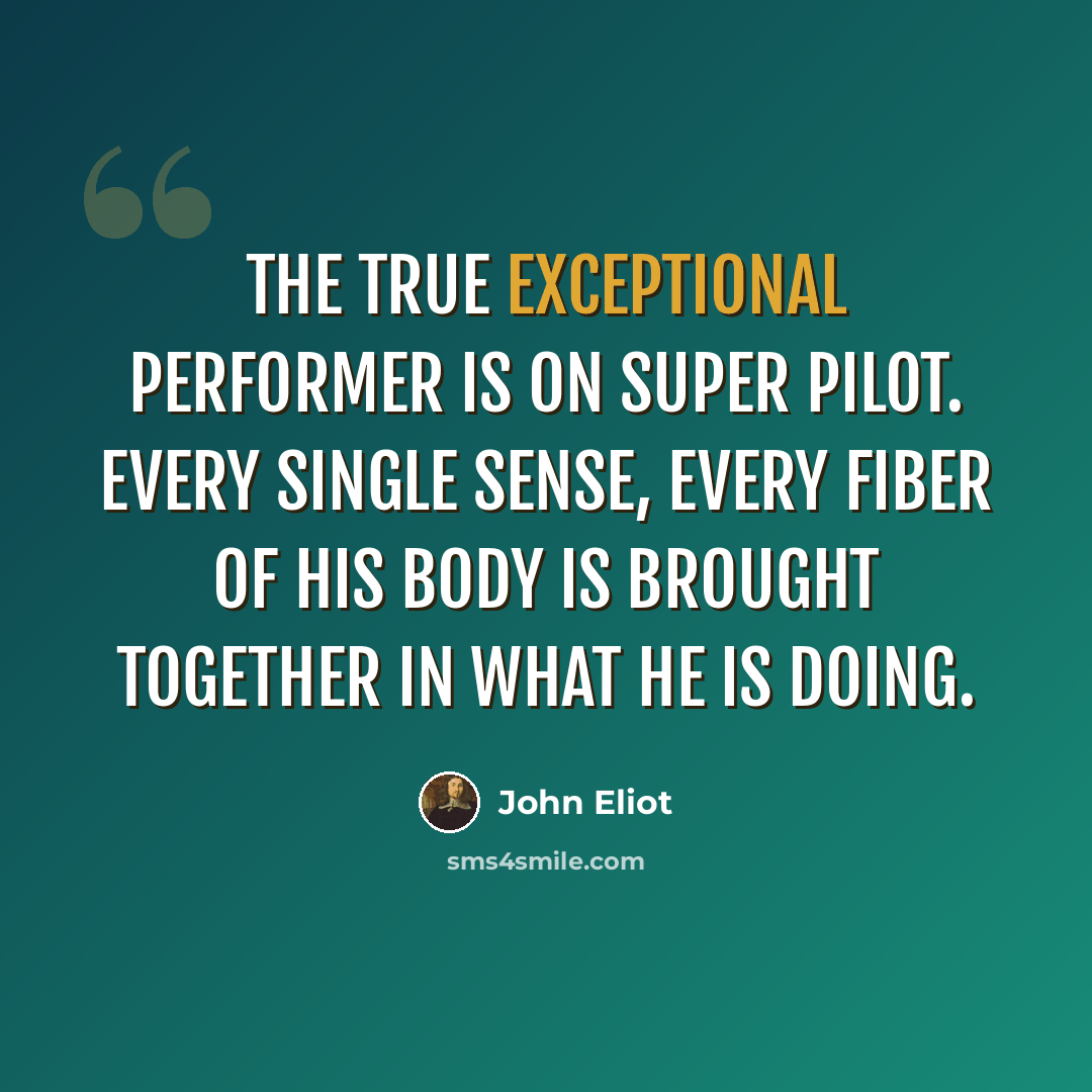 “The true exceptional performer is on super pilot. Every single sense, every fiber of his body is brought together in what he is doing.” quote by John Eliot