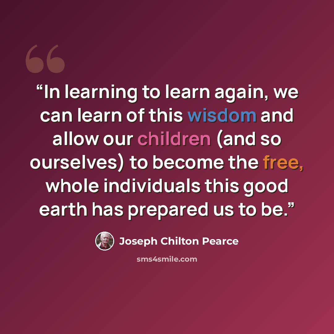 “In learning to learn again, we can learn of this wisdom and allow our children (and so ourselves) to become the free, whole individuals this good earth has prepared us to be.” quote by Joseph Chilton Pearce