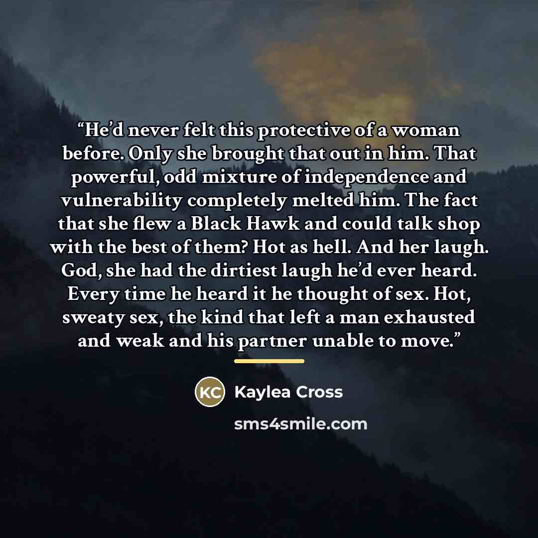 “He’d never felt this protective of a woman before. Only she brought that out in him. That powerful, odd mixture of independence and vulnerability completely melted him. The fact that she flew a Black Hawk and could talk shop with the best of them? Hot as hell. And her laugh. God, she had the…” quote by Kaylea Cross