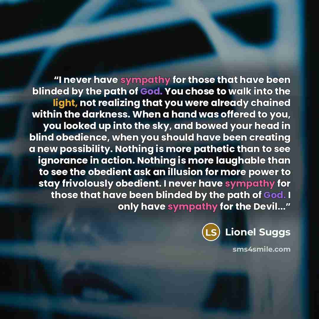 “I never have sympathy for those that have been blinded by the path of God. You chose to walk into the light, not realizing that you were already chained within the darkness. When a hand was offered to you, you looked up into the sky, and bowed your head in blind obedience, when you should have…” quote by Lionel Suggs