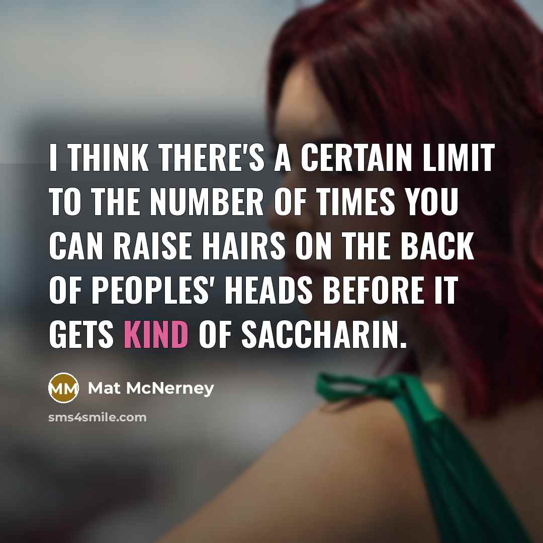 “I think there's a certain limit to the number of times you can raise hairs on the back of peoples' heads before it gets kind of saccharin.” quote by Mat McNerney