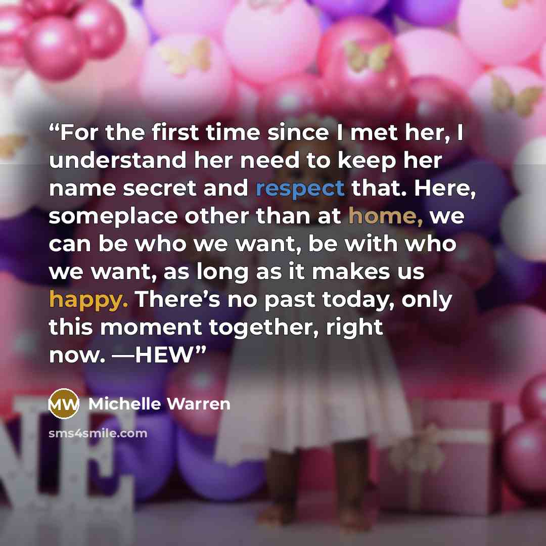 “For the first time since I met her, I understand her need to keep her name secret and respect that. Here, someplace other than at home, we can be who we want, be with who we want, as long as it makes us happy. There’s no past today, only this moment together, right now. —HEW” quote by Michelle Warren