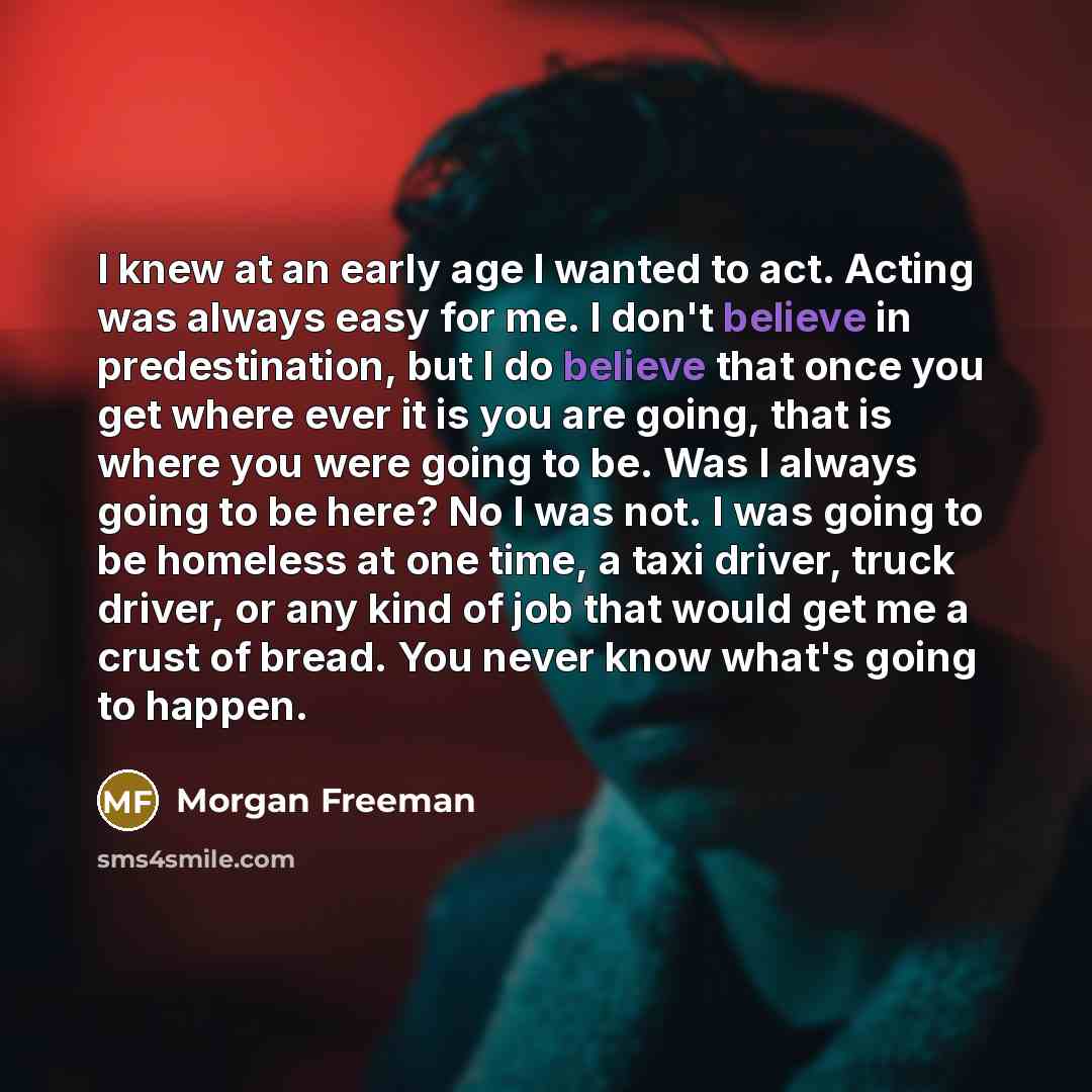 “I knew at an early age I wanted to act. Acting was always easy for me. I don't believe in predestination, but I do believe that once you get where ever it is you are going, that is where you were going to be. Was I always going to be here? No I was not. I was going to be homeless at one time, a…” quote by Morgan Freeman