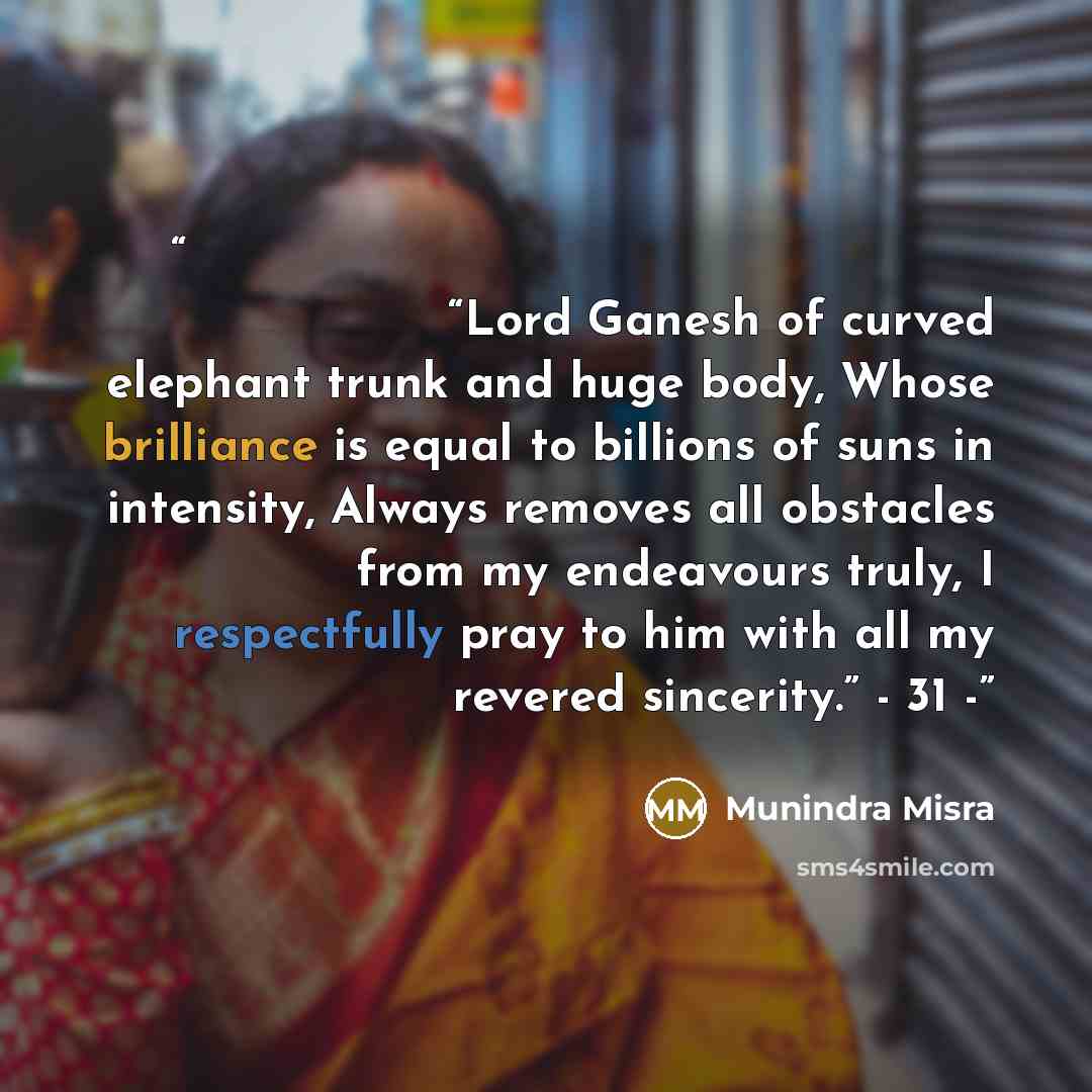 “वक्रतुंड महाकाय कोटिसूर्यसमप्रभ। निर्विघ्नं कुरु मे देव सर्वकार्येषु सर्वदा॥ “Lord Ganesh of curved elephant trunk and huge body, Whose brilliance is equal to billions of suns in intensity, Always removes all obstacles from my endeavours truly, I respectfully pray to him with all my revered…” quote by Munindra Misra