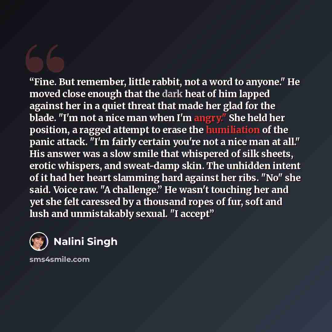 “Fine. But remember, little rabbit, not a word to anyone." He moved close enough that the dark heat of him lapped against her in a quiet threat that made her glad for the blade. "I'm not a nice man when I'm angry." She held her position, a ragged attempt to erase the humiliation of the panic…” quote by Nalini Singh