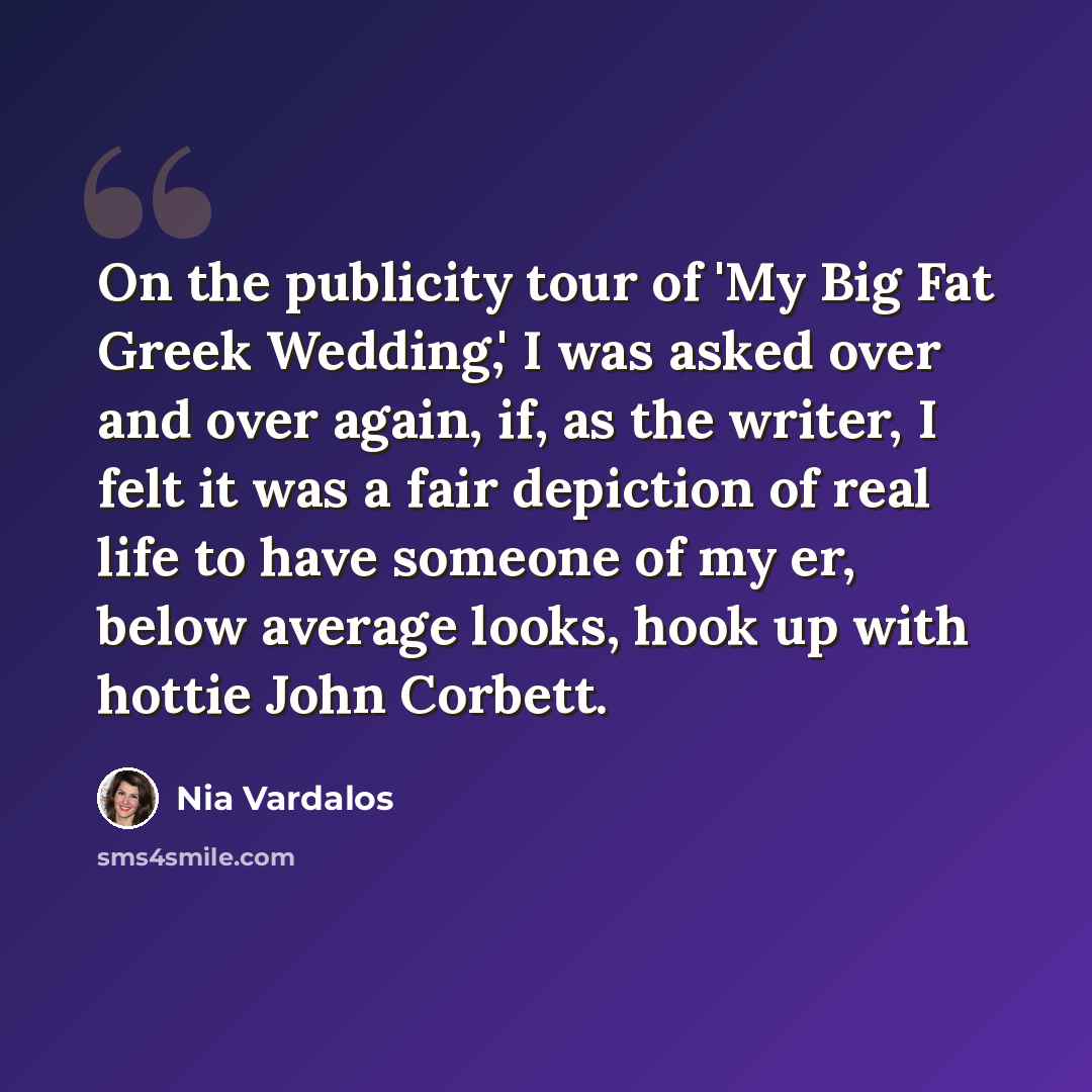 “On the publicity tour of 'My Big Fat Greek Wedding,' I was asked over and over again, if, as the writer, I felt it was a fair depiction of real life to have someone of my er, below average looks, hook up with hottie John Corbett.” quote by Nia Vardalos