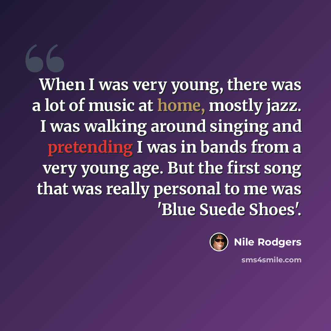 “When I was very young, there was a lot of music at home, mostly jazz. I was walking around singing and pretending I was in bands from a very young age. But the first song that was really personal to me was 'Blue Suede Shoes'.” quote by Nile Rodgers