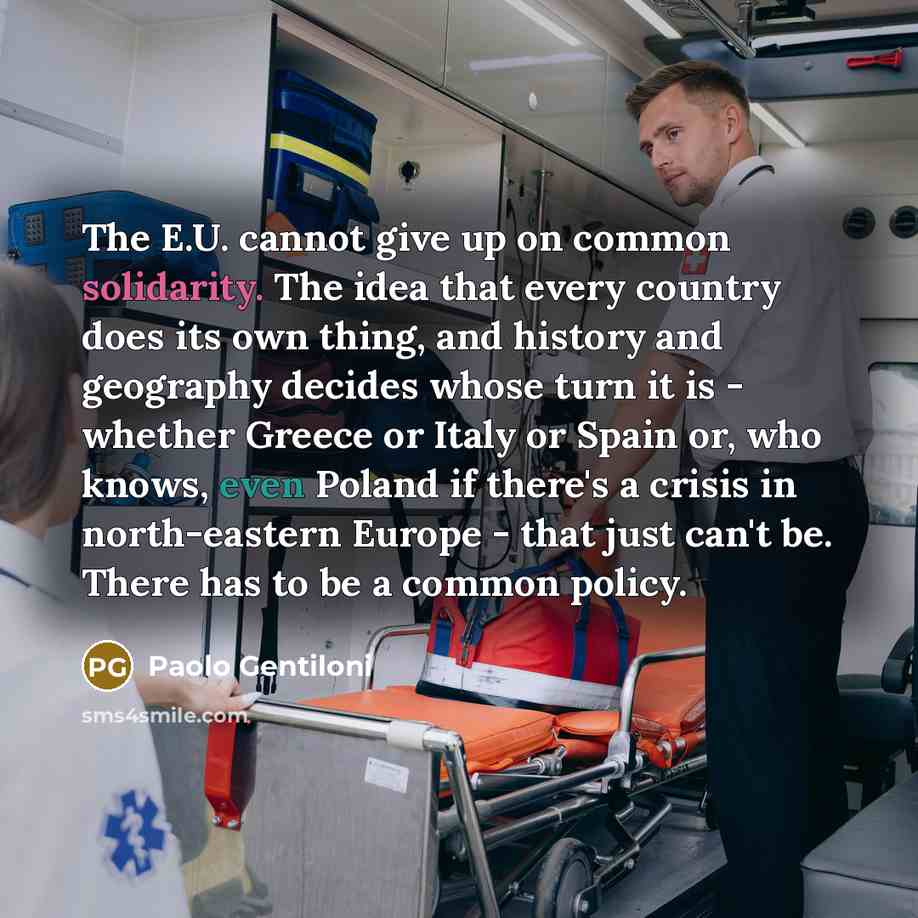 “The E.U. cannot give up on common solidarity. The idea that every country does its own thing, and history and geography decides whose turn it is - whether Greece or Italy or Spain or, who knows, even Poland if there's a crisis in north-eastern Europe - that just can't be. There has to be a common…” quote by Paolo Gentiloni