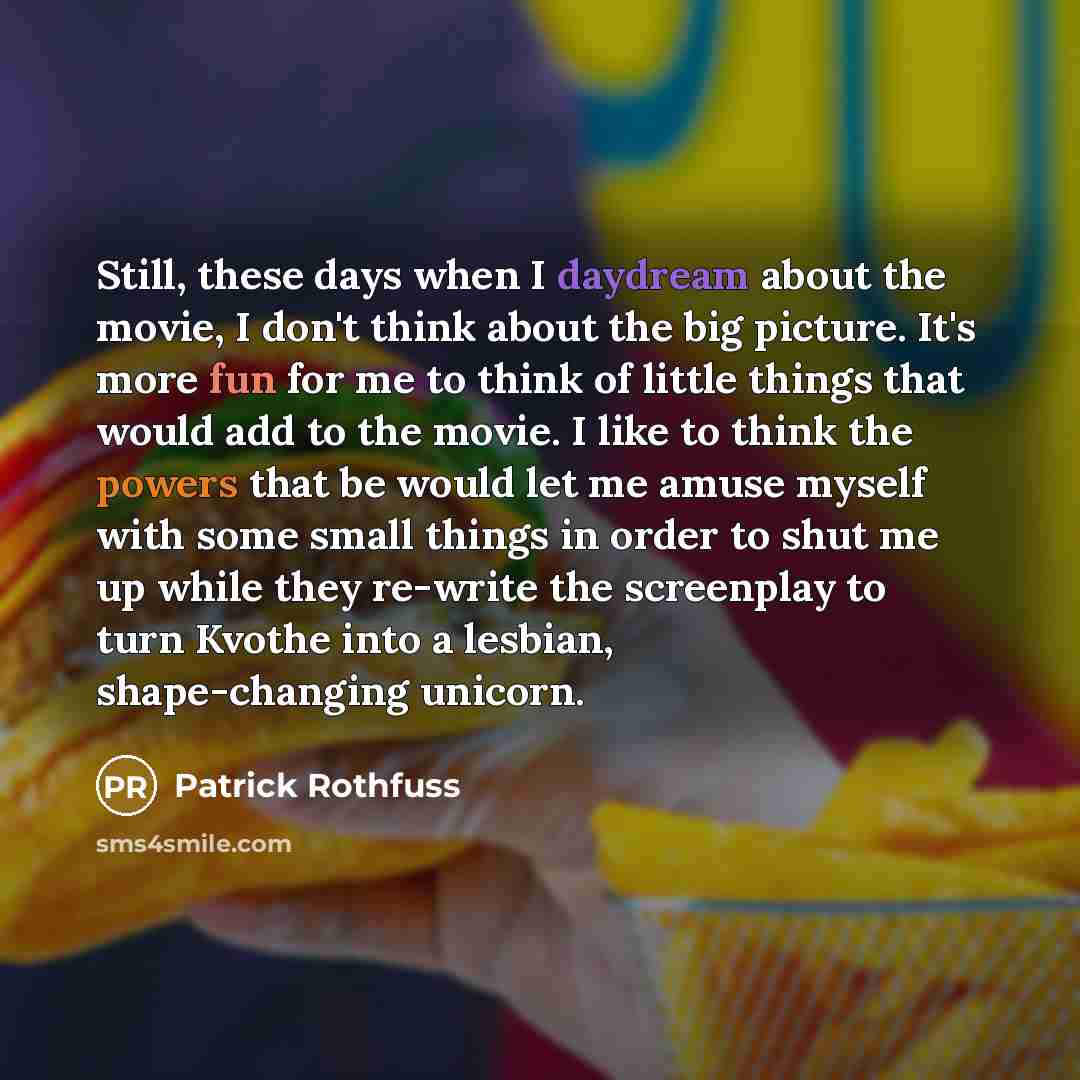 “Still, these days when I daydream about the movie, I don't think about the big picture. It's more fun for me to think of little things that would add to the movie. I like to think the powers that be would let me amuse myself with some small things in order to shut me up while they re-write the…” quote by Patrick Rothfuss