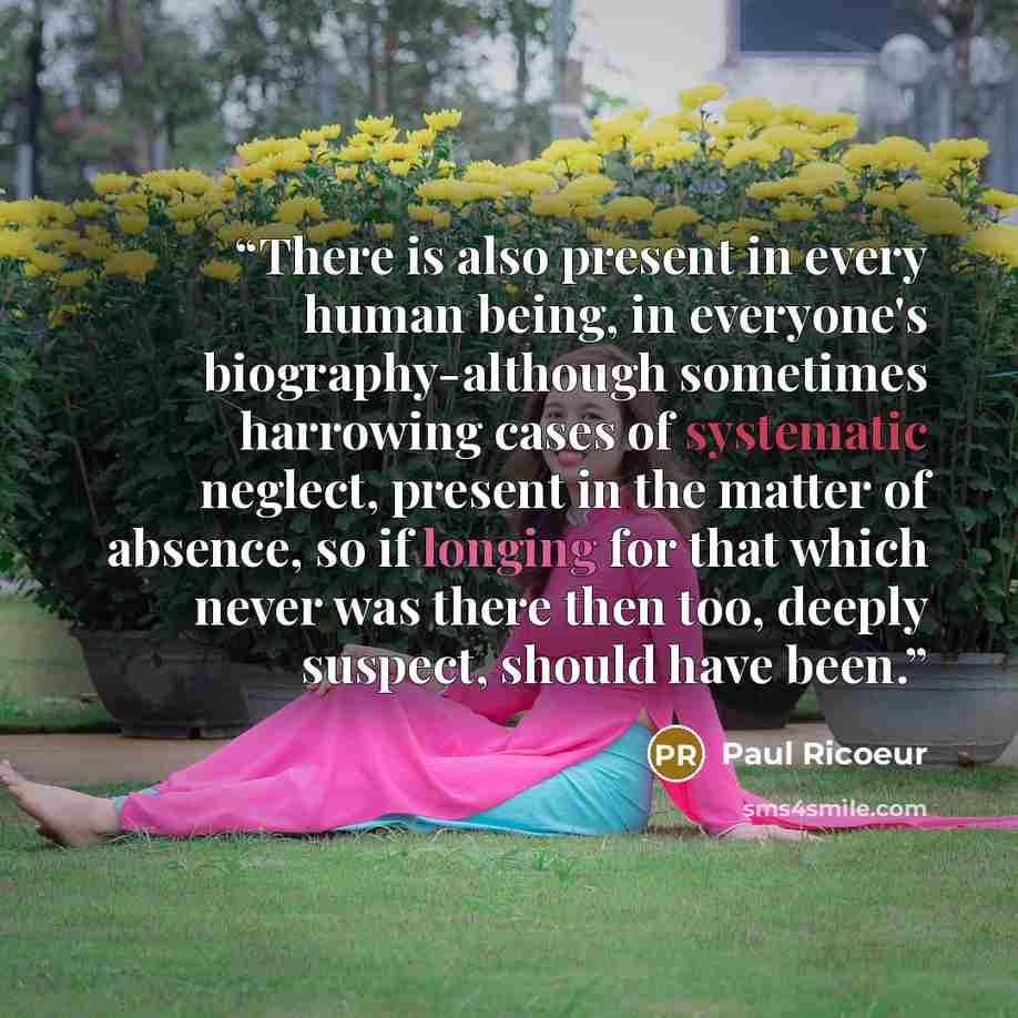“There is also present in every human being, in everyone's biography-although sometimes harrowing cases of systematic neglect, present in the matter of absence, so if longing for that which never was there then too, deeply suspect, should have been.” quote by Paul Ricoeur