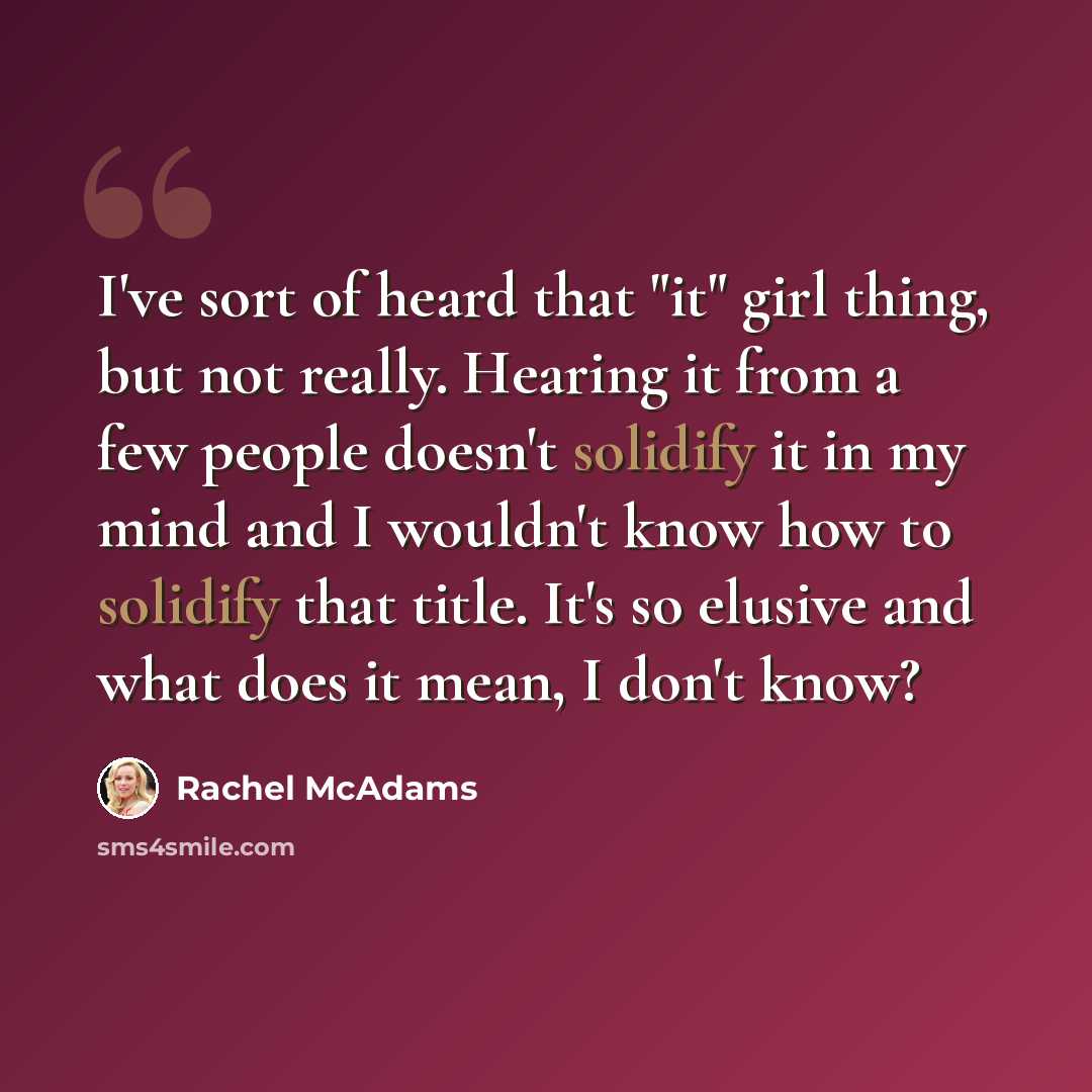 “I've sort of heard that "it" girl thing, but not really. Hearing it from a few people doesn't solidify it in my mind and I wouldn't know how to solidify that title. It's so elusive and what does it mean, I don't know?” quote by Rachel McAdams