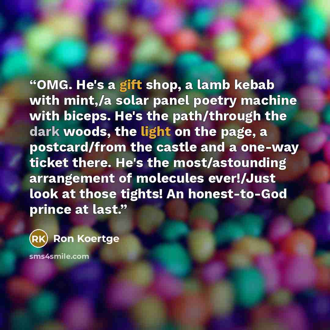 “OMG. He's a gift shop, a lamb kebab with mint,/a solar panel poetry machine with biceps. He's the path/through the dark woods, the light on the page, a postcard/from the castle and a one-way ticket there. He's the most/astounding arrangement of molecules ever!/Just look at those tights! An…” quote by Ron Koertge