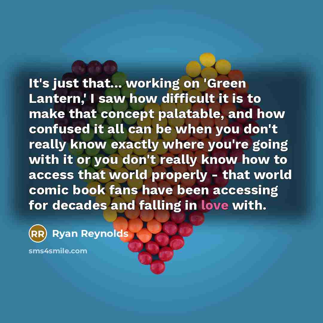 “It's just that... working on 'Green Lantern,' I saw how difficult it is to make that concept palatable, and how confused it all can be when you don't really know exactly where you're going with it or you don't really know how to access that world properly - that world comic book fans have been…” quote by Ryan Reynolds