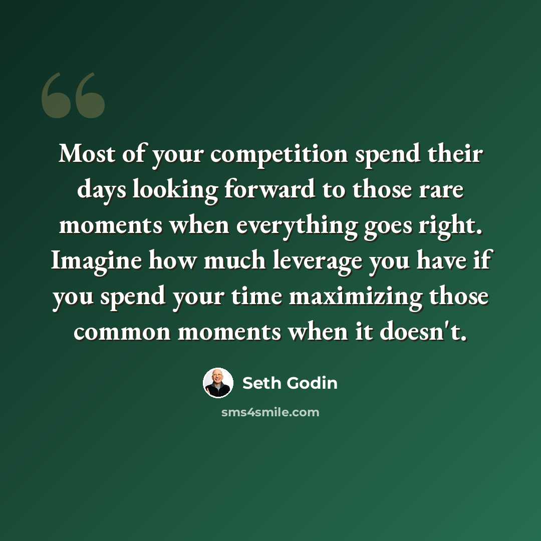 “Most of your competition spend their days looking forward to those rare moments when everything goes right. Imagine how much leverage you have if you spend your time maximizing those common moments when it doesn't.” quote by Seth Godin