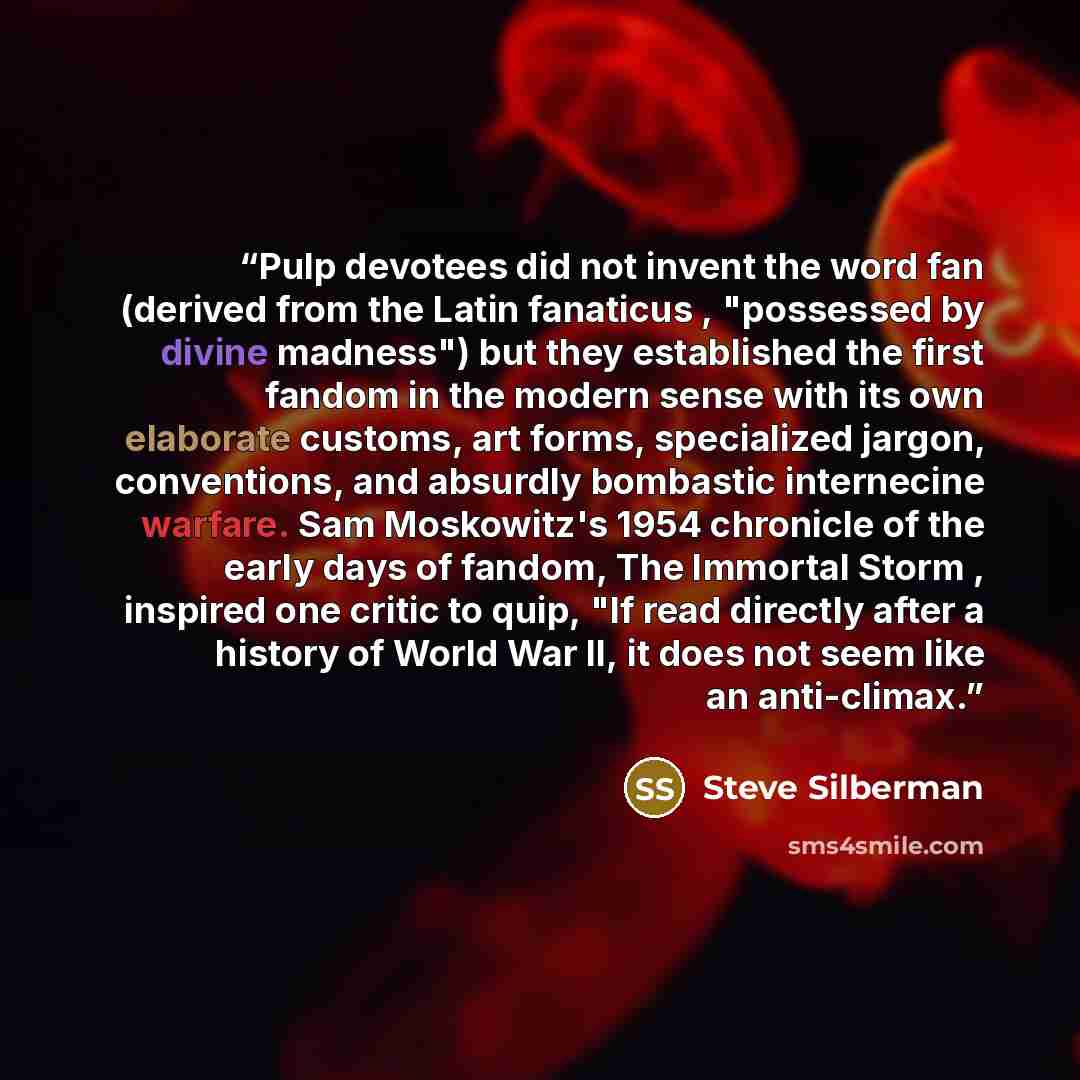 “Pulp devotees did not invent the word fan (derived from the Latin fanaticus , "possessed by divine madness") but they established the first fandom in the modern sense with its own elaborate customs, art forms, specialized jargon, conventions, and absurdly bombastic internecine warfare. Sam…” quote by Steve Silberman