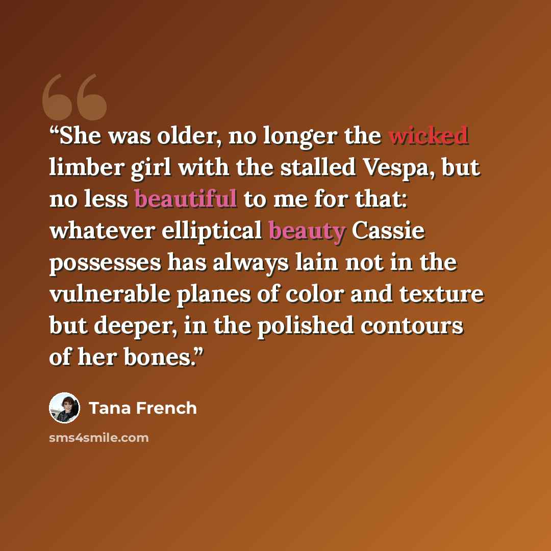 “She was older, no longer the wicked limber girl with the stalled Vespa, but no less beautiful to me for that: whatever elliptical beauty Cassie possesses has always lain not in the vulnerable planes of color and texture but deeper, in the polished contours of her bones.” quote by Tana French