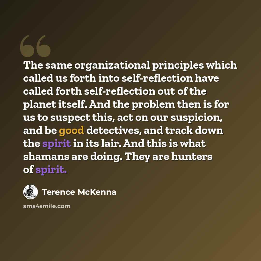 “The same organizational principles which called us forth into self-reflection have called forth self-reflection out of the planet itself. And the problem then is for us to suspect this, act on our suspicion, and be good detectives, and track down the spirit in its lair. And this is what shamans…” quote by Terence McKenna