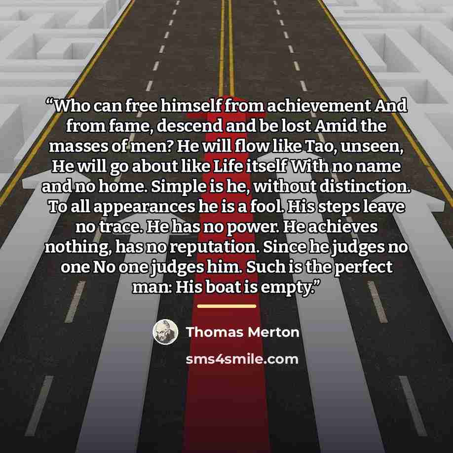 “Who can free himself from achievement And from fame, descend and be lost Amid the masses of men? He will flow like Tao, unseen, He will go about like Life itself With no name and no home. Simple is he, without distinction. To all appearances he is a fool. His steps leave no trace. He has no power…” quote by Thomas Merton