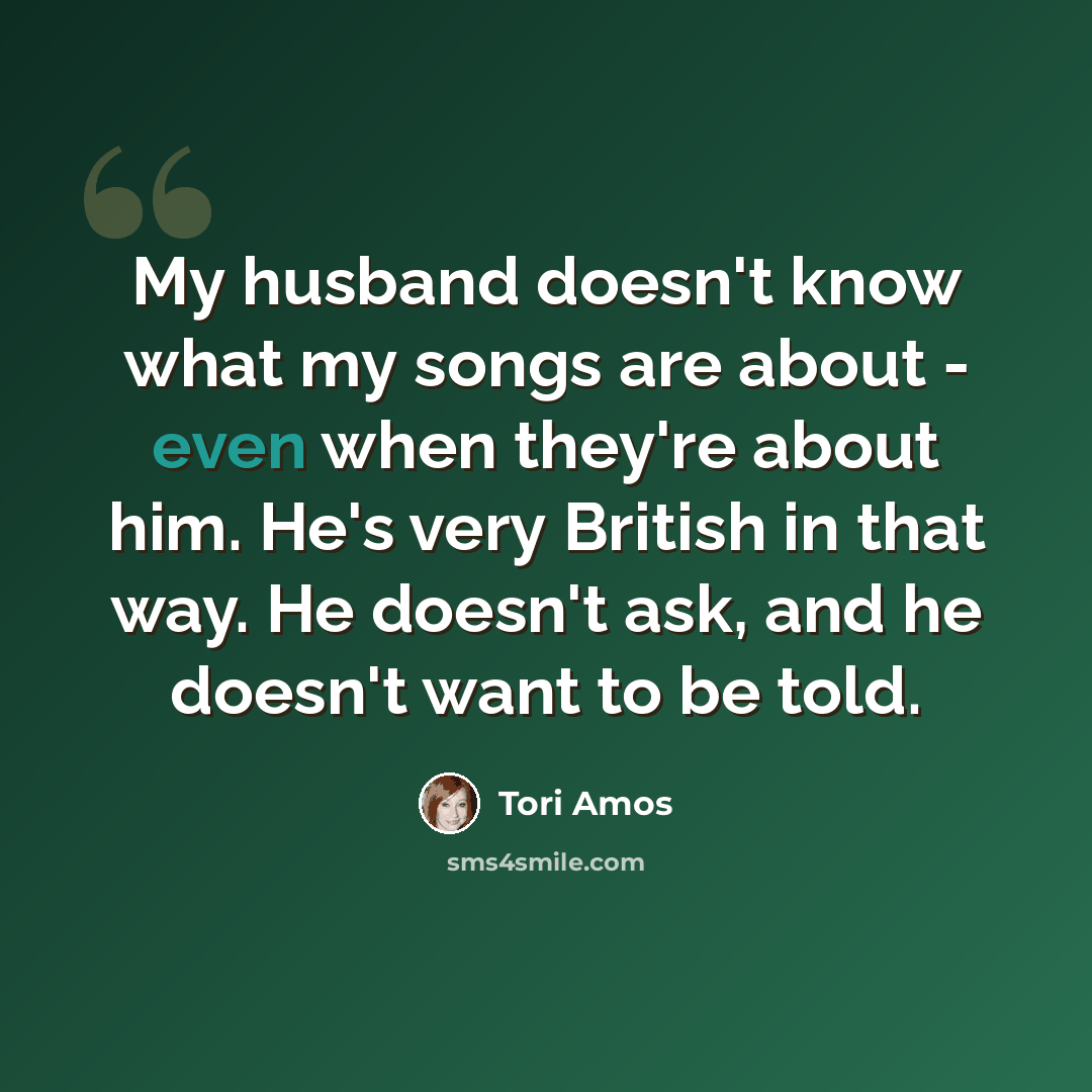 “My husband doesn't know what my songs are about - even when they're about him. He's very British in that way. He doesn't ask, and he doesn't want to be told.” quote by Tori Amos