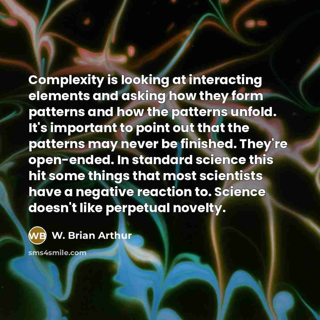 “Complexity is looking at interacting elements and asking how they form patterns and how the patterns unfold. It's important to point out that the patterns may never be finished. They're open-ended. In standard science this hit some things that most scientists have a negative reaction to. Science…” quote by W. Brian Arthur