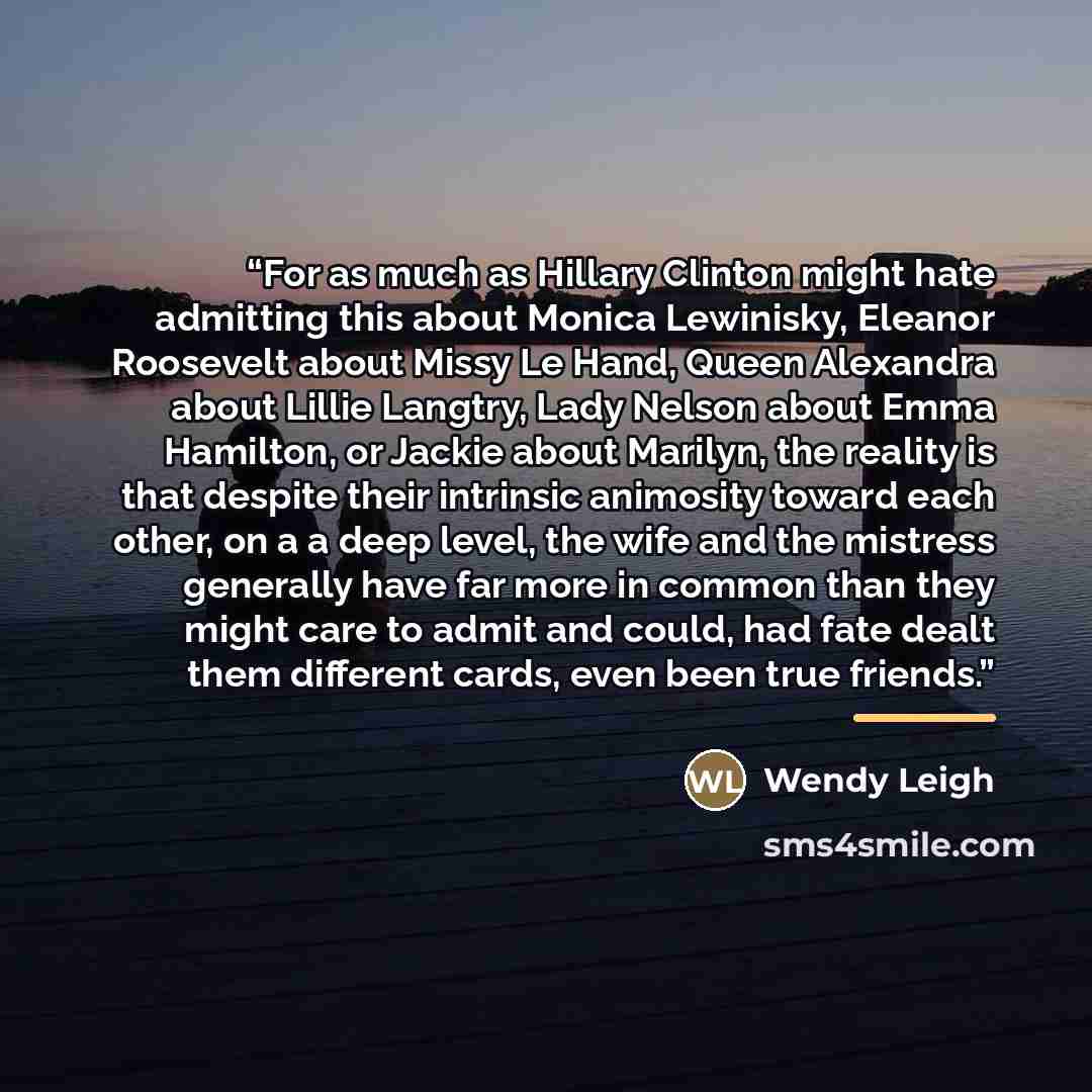 “For as much as Hillary Clinton might hate admitting this about Monica Lewinisky, Eleanor Roosevelt about Missy Le Hand, Queen Alexandra about Lillie Langtry, Lady Nelson about Emma Hamilton, or Jackie about Marilyn, the reality is that despite their intrinsic animosity toward each other, on a a…” quote by Wendy Leigh