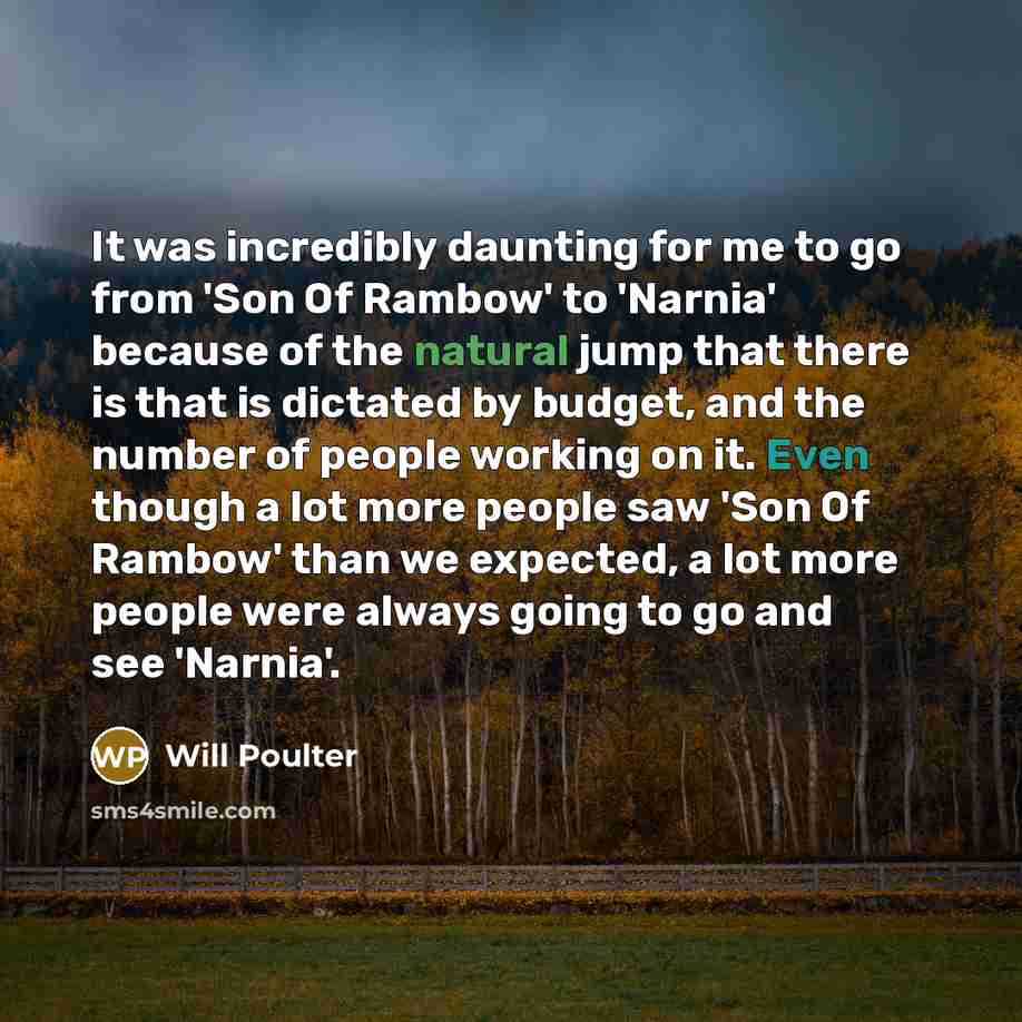 “It was incredibly daunting for me to go from 'Son Of Rambow' to 'Narnia' because of the natural jump that there is that is dictated by budget, and the number of people working on it. Even though a lot more people saw 'Son Of Rambow' than we expected, a lot more people were always going to go and…” quote by Will Poulter