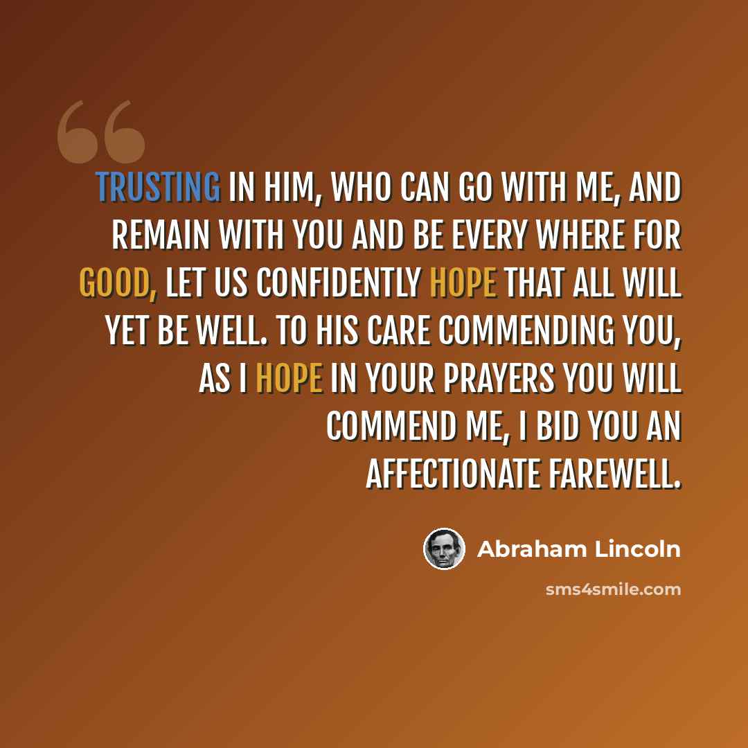 “Trusting in Him, who can go with me, and remain with you and be every where for good, let us confidently hope that all will yet be well. To His care commending you, as I hope in your prayers you will commend me, I bid you an affectionate farewell.” quote by Abraham Lincoln