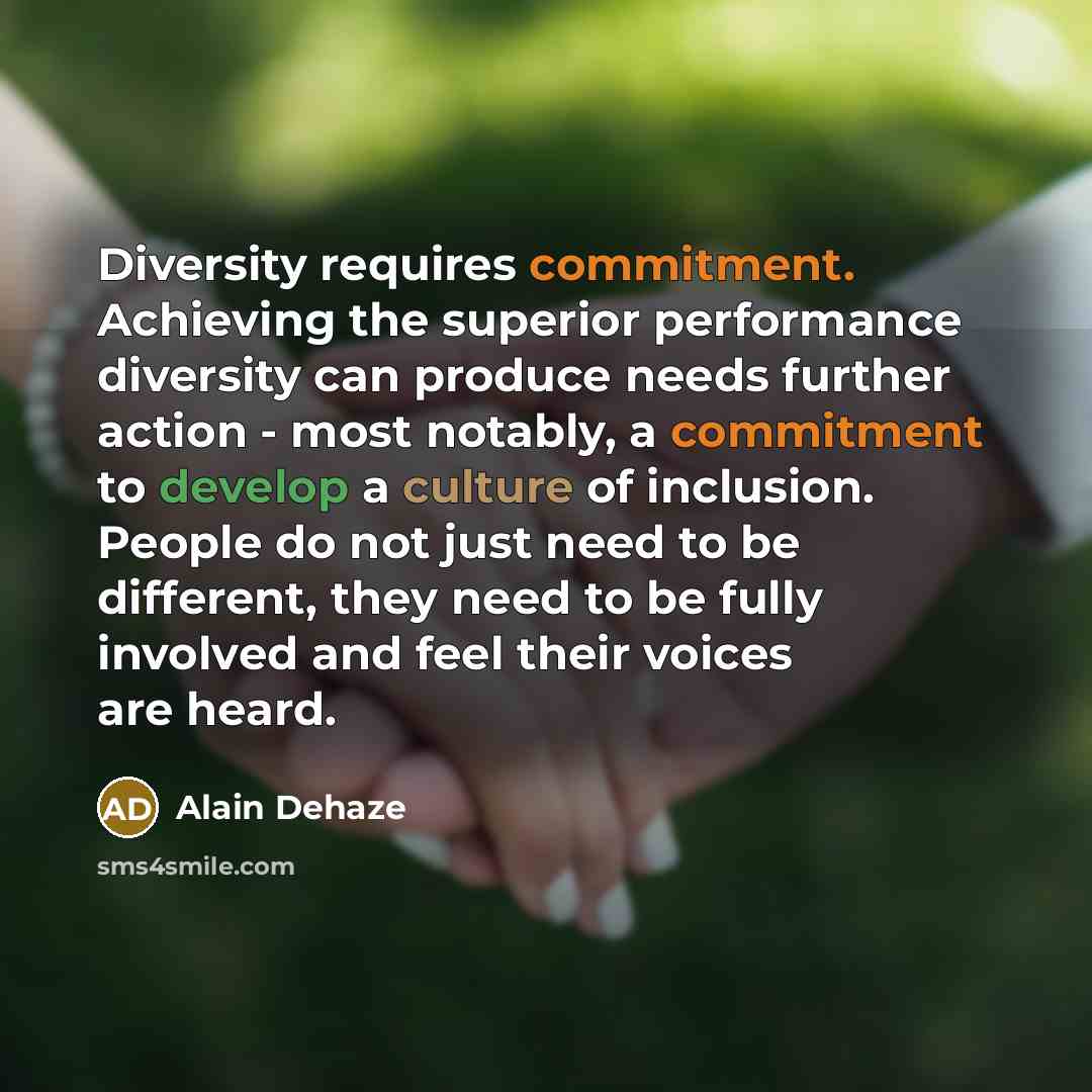 “Diversity requires commitment. Achieving the superior performance diversity can produce needs further action - most notably, a commitment to develop a culture of inclusion. People do not just need to be different, they need to be fully involved and feel their voices are heard.” quote by Alain Dehaze