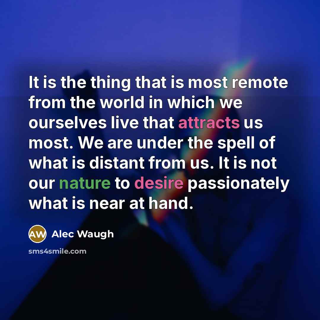 “It is the thing that is most remote from the world in which we ourselves live that attracts us most. We are under the spell of what is distant from us. It is not our nature to desire passionately what is near at hand.” quote by Alec Waugh