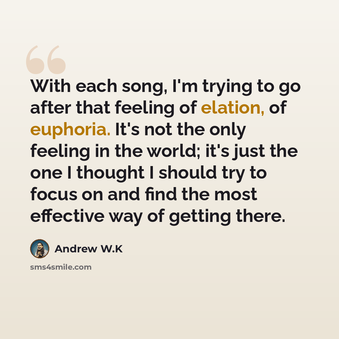 “With each song, I'm trying to go after that feeling of elation, of euphoria. It's not the only feeling in the world; it's just the one I thought I should try to focus on and find the most effective way of getting there.” quote by Andrew W.K
