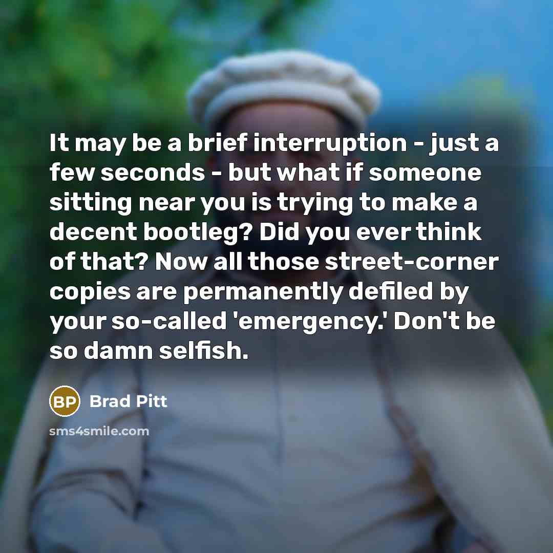 “It may be a brief interruption - just a few seconds - but what if someone sitting near you is trying to make a decent bootleg? Did you ever think of that? Now all those street-corner copies are permanently defiled by your so-called 'emergency.' Don't be so damn selfish.” quote by Brad Pitt