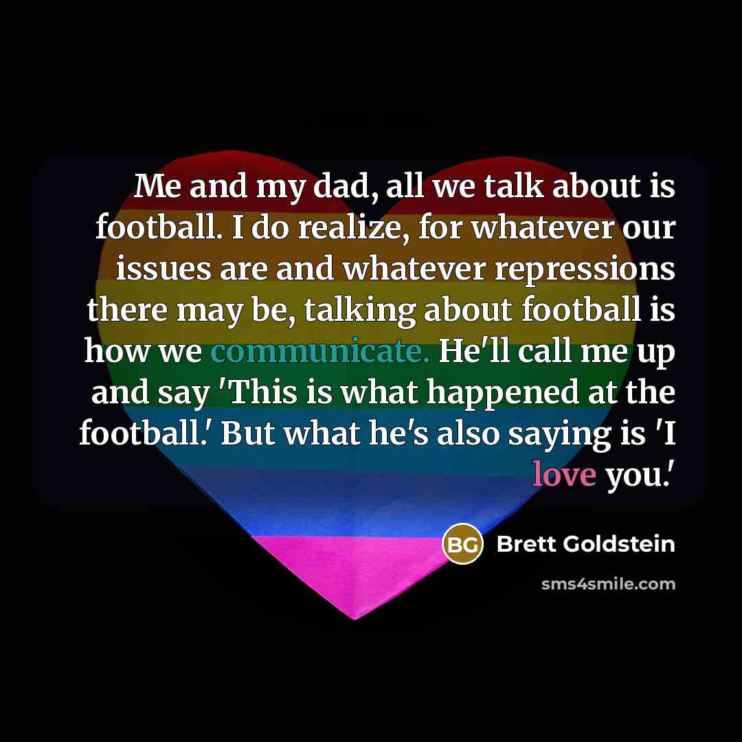 “Me and my dad, all we talk about is football. I do realize, for whatever our issues are and whatever repressions there may be, talking about football is how we communicate. He'll call me up and say 'This is what happened at the football.' But what he's also saying is 'I love you.'” quote by Brett Goldstein