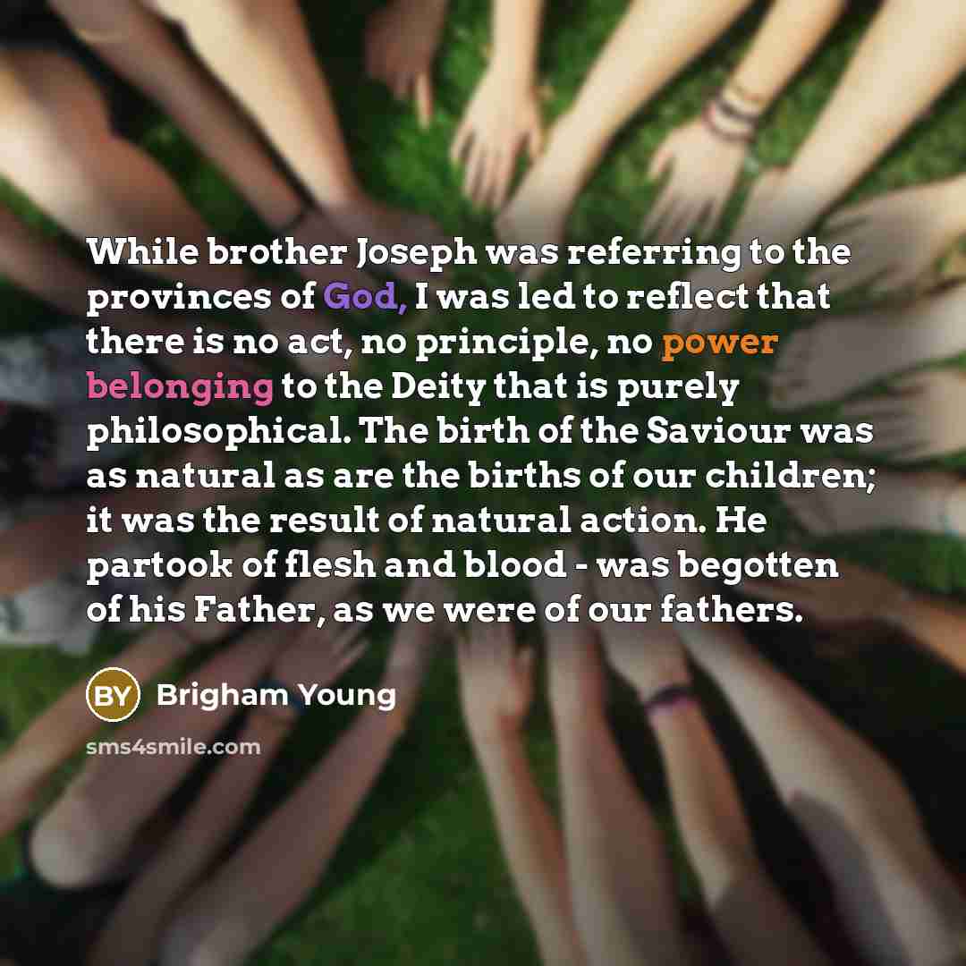 “While brother Joseph was referring to the provinces of God, I was led to reflect that there is no act, no principle, no power belonging to the Deity that is purely philosophical. The birth of the Saviour was as natural as are the births of our children; it was the result of natural action. He…” quote by Brigham Young