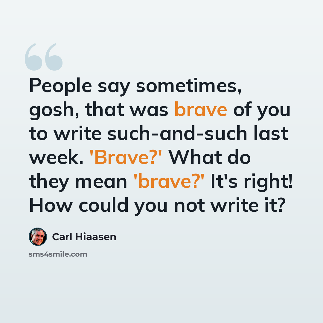 “People say sometimes, gosh, that was brave of you to write such-and-such last week. 'Brave?' What do they mean 'brave?' It's right! How could you not write it?” quote by Carl Hiaasen