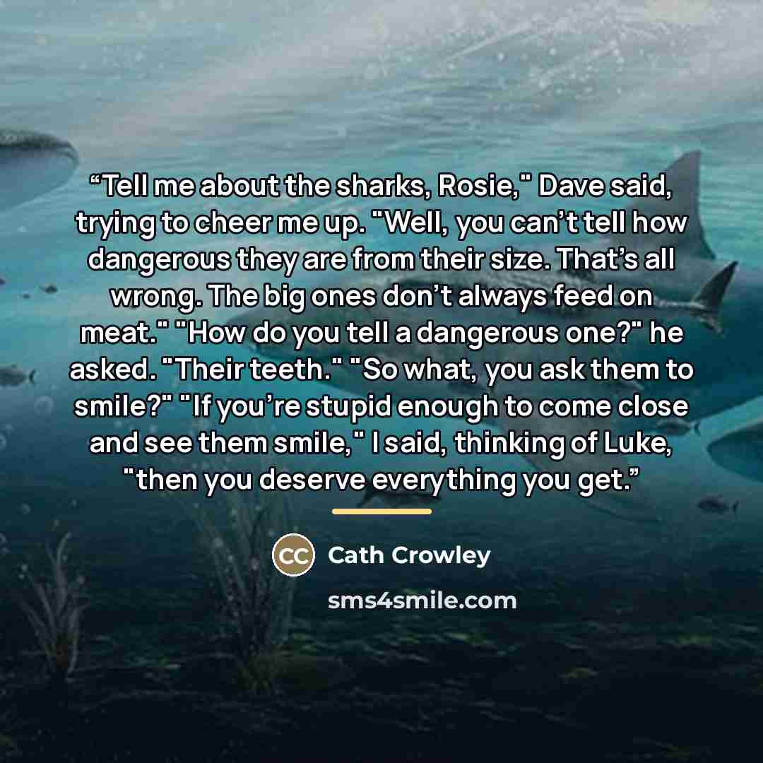 “Tell me about the sharks, Rosie," Dave said, trying to cheer me up. "Well, you can't tell how dangerous they are from their size. That's all wrong. The big ones don't always feed on meat." "How do you tell a dangerous one?" he asked. "Their teeth." "So what, you ask them to smile?" "If you're…” quote by Cath Crowley