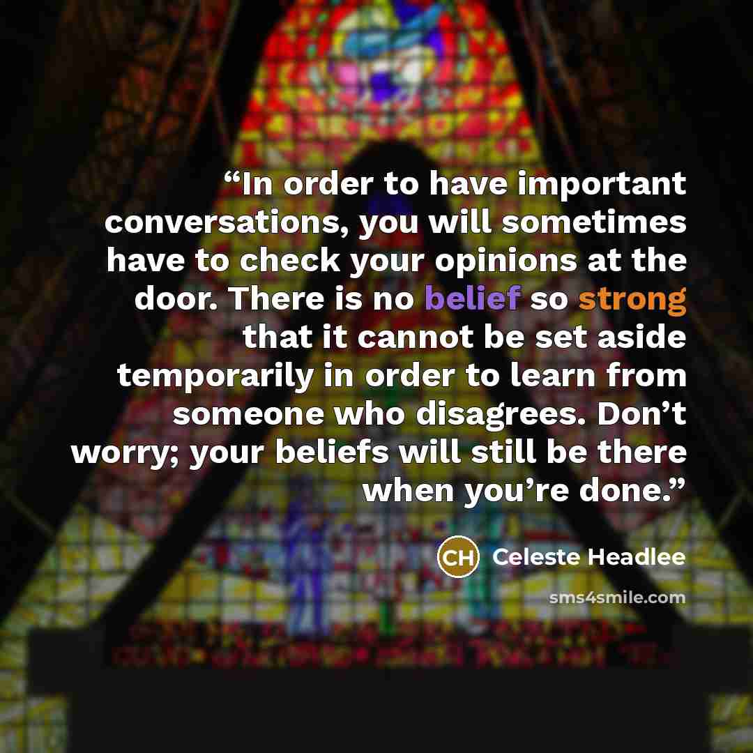 “In order to have important conversations, you will sometimes have to check your opinions at the door. There is no belief so strong that it cannot be set aside temporarily in order to learn from someone who disagrees. Don’t worry; your beliefs will still be there when you’re done.” quote by Celeste Headlee