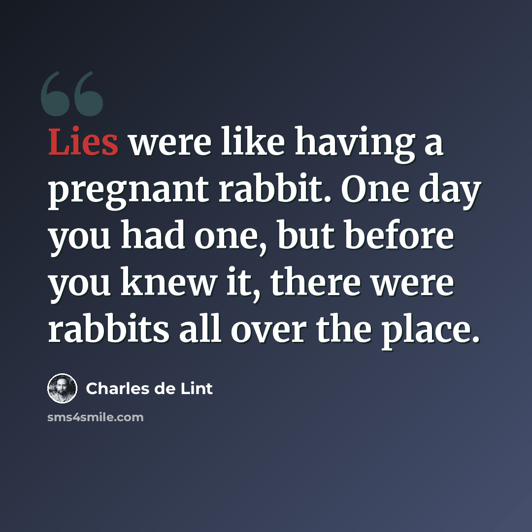 “Lies were like having a pregnant rabbit. One day you had one, but before you knew it, there were rabbits all over the place.” quote by Charles de Lint
