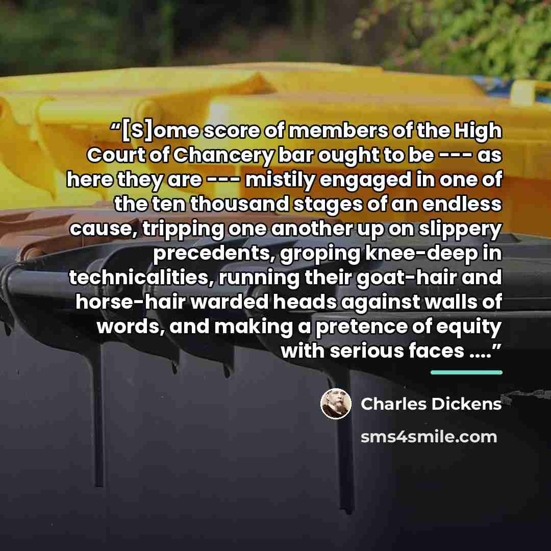 “[S]ome score of members of the High Court of Chancery bar ought to be --- as here they are --- mistily engaged in one of the ten thousand stages of an endless cause, tripping one another up on slippery precedents, groping knee-deep in technicalities, running their goat-hair and horse-hair warded…” quote by Charles Dickens
