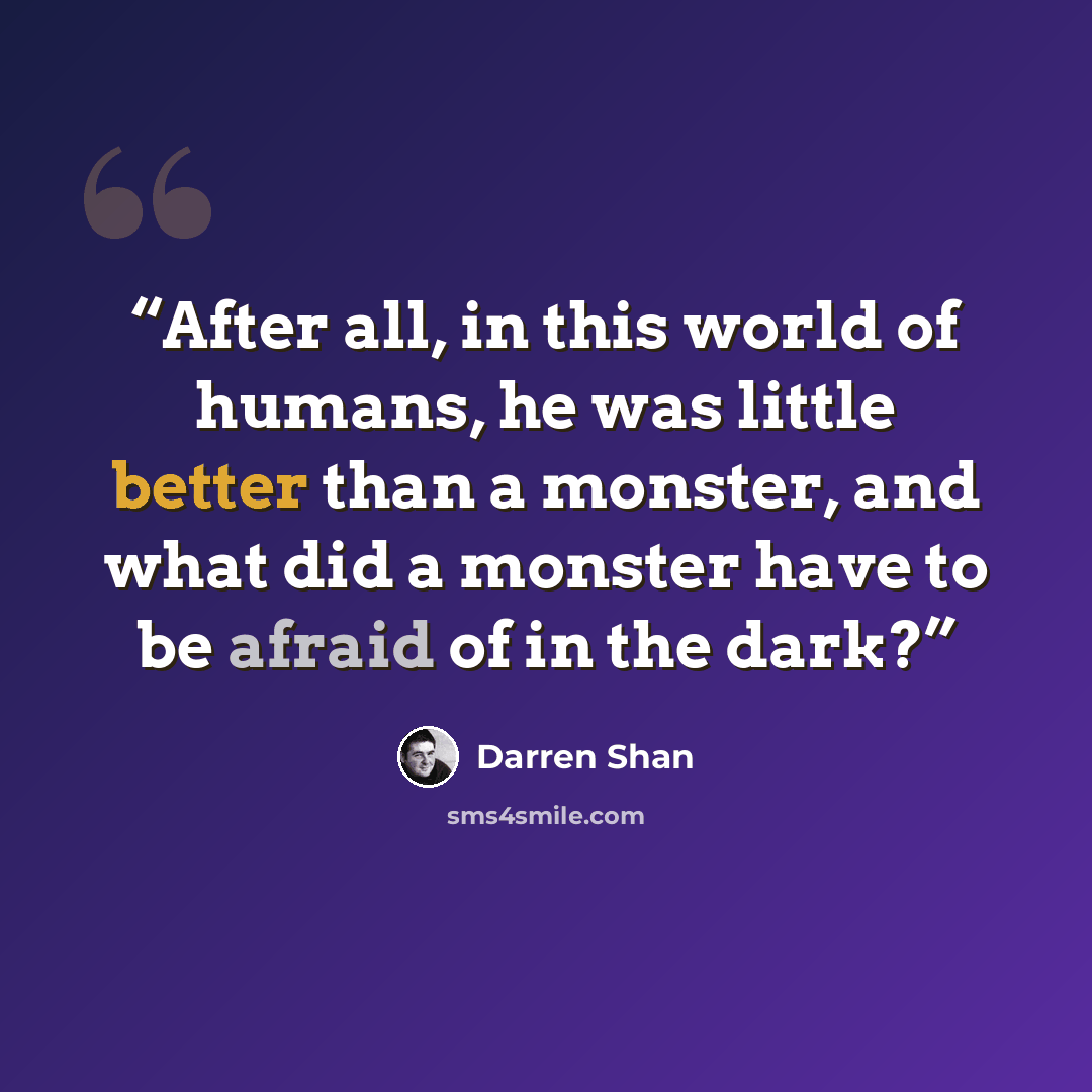 “After all, in this world of humans, he was little better than a monster, and what did a monster have to be afraid of in the dark?” quote by Darren Shan