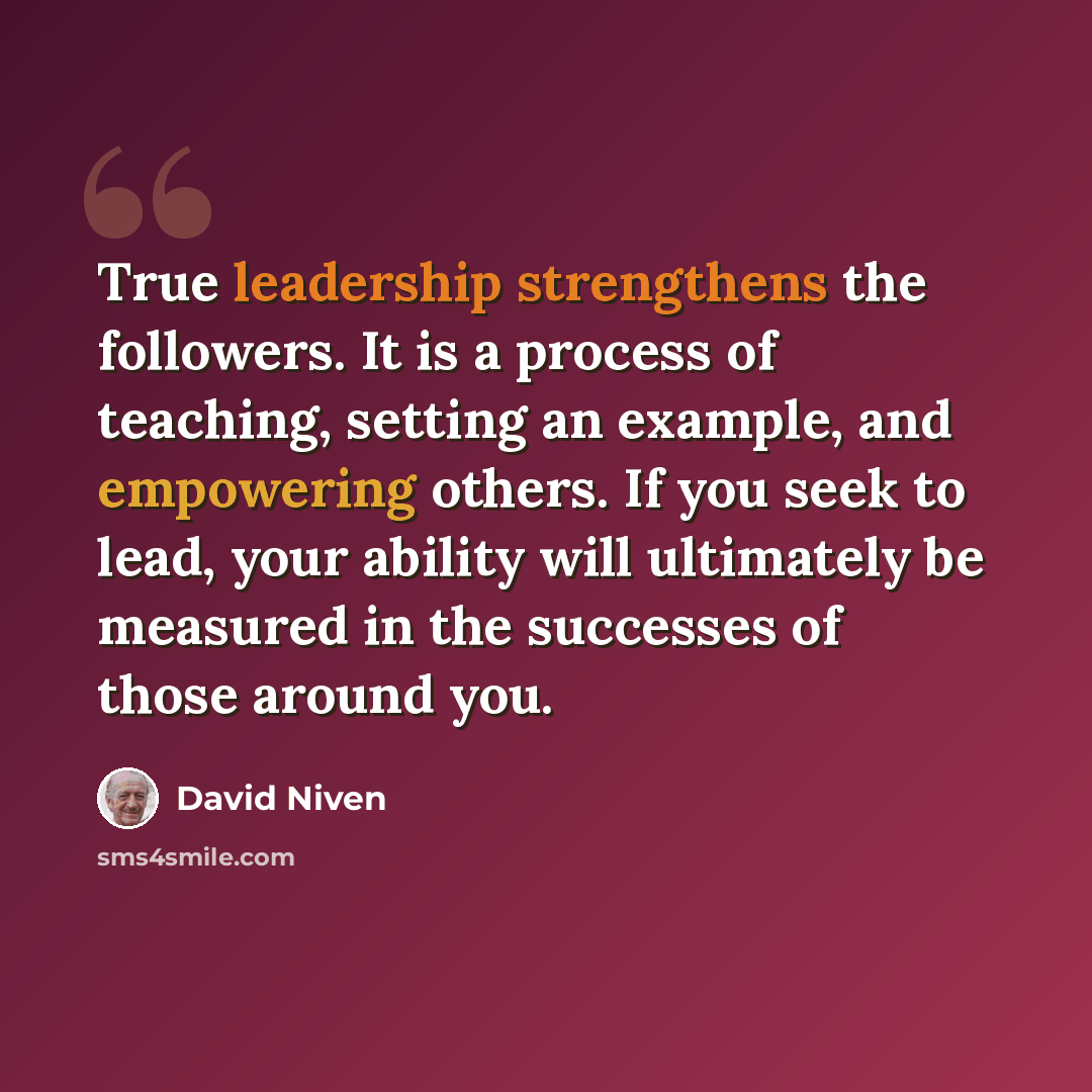 “True leadership strengthens the followers. It is a process of teaching, setting an example, and empowering others. If you seek to lead, your ability will ultimately be measured in the successes of those around you.” quote by David Niven